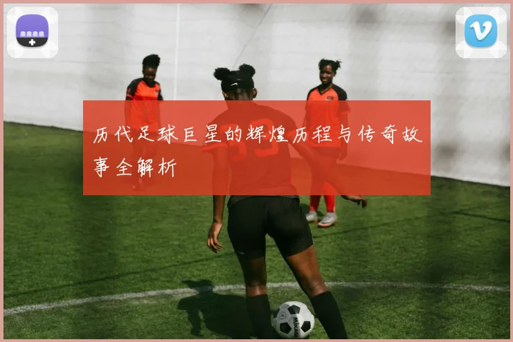 历代足球巨星的辉煌历程与传奇故事全解析