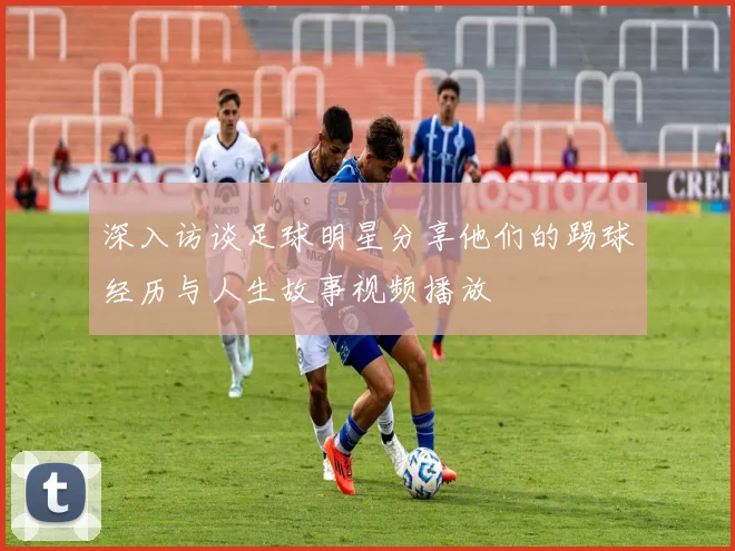 深入访谈足球明星分享他们的踢球经历与人生故事视频播放