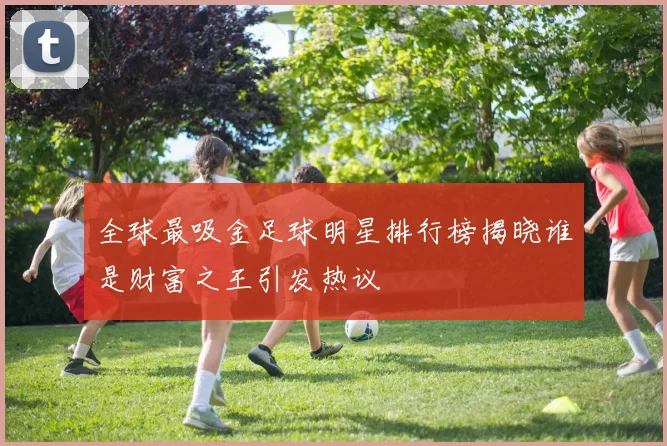 全球最吸金足球明星排行榜揭晓谁是财富之王引发热议
